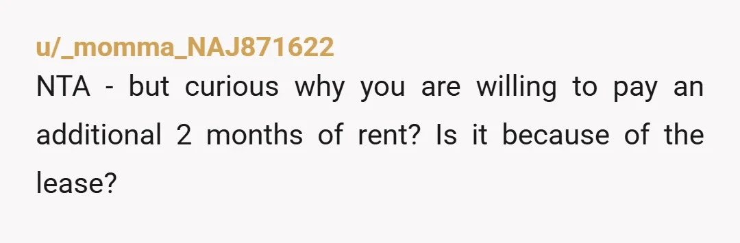 u/_momma_NAJ871622
NTA - but curious why you are willing to pay an additional 2 months of rent? Is it because of the lease?