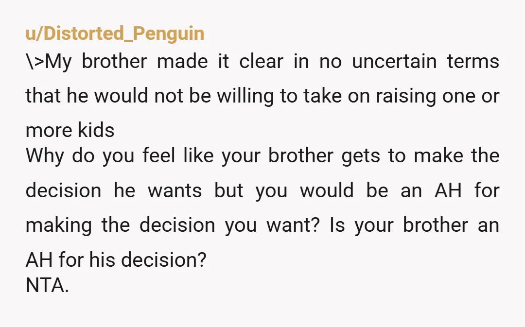 u/Distorted_Penguin \>My brother made it clear in no uncertain terms that he would not be willing to take on raising one or more kids Why do you feel like your...