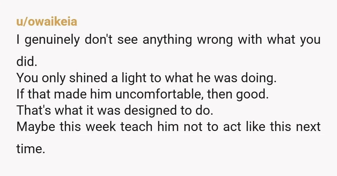 u/owaikeia I genuinely don't see anything wrong with what you did. You only shined a light to what he was doing. If that made him uncomfortable, then good. That's what...