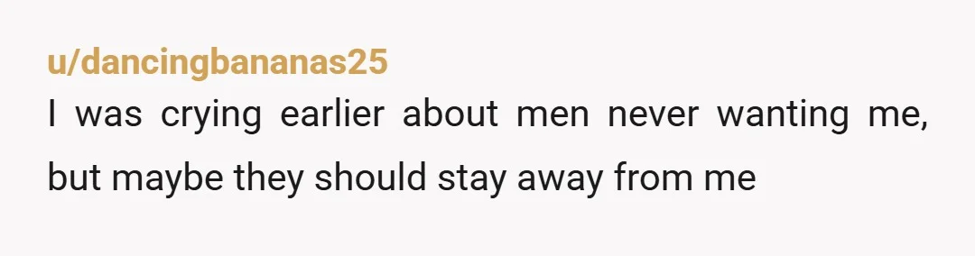 u/dancingbananas25
I was crying earlier about men never wanting me, but maybe they should stay away from me