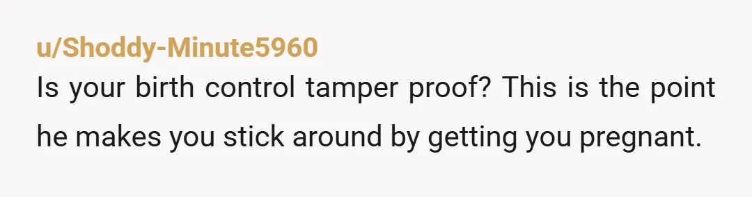 u/Shoddy-Minute5960
Is your birth control tamper proof? This is the point he makes you stick around by getting you pregnant.