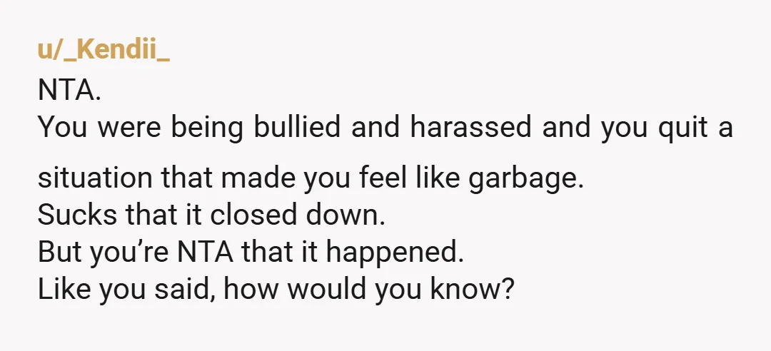 u/_Kendii_ NTA. You were being bullied and harassed and you quit a situation that made you feel like garbage. Sucks that it closed down. But you’re NTA that it happened....