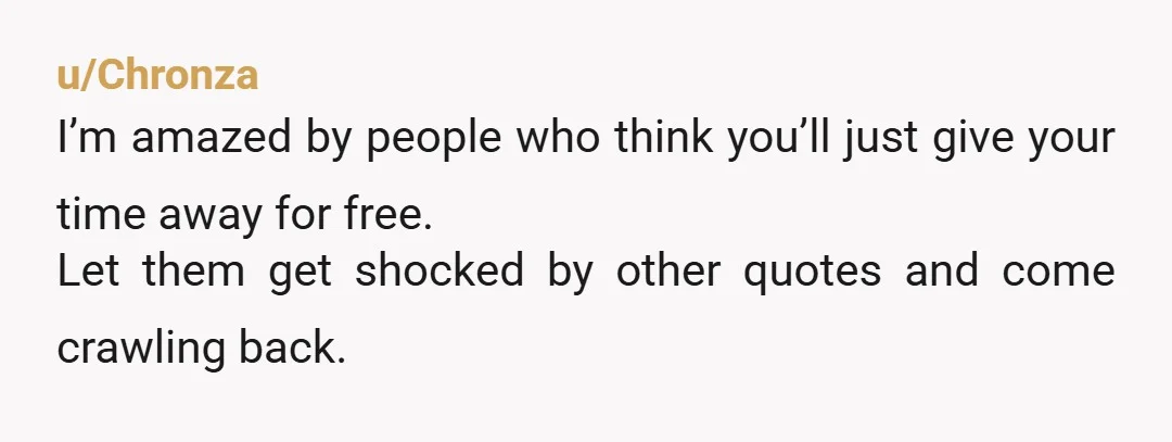 u/Chronza
I’m amazed by people who think you’ll just give your time away for free.
Let them get shocked by other quotes and come crawling back.