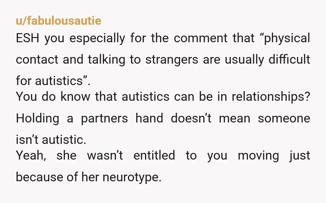 u/fabulousautie ESH you especially for the comment that “physical contact and talking to strangers are usually difficult for autistics”. You do know that autistics can be in relationships? Holding a...