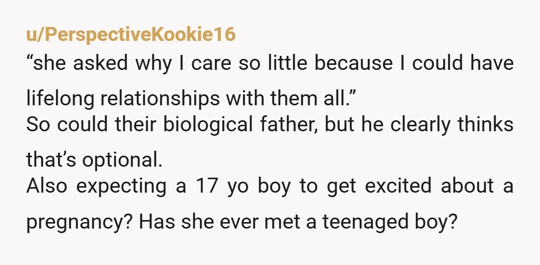 u/PerspectiveKookie16 “she asked why I care so little because I could have lifelong relationships with them all.” So could their biological father, but he clearly thinks that’s optional. Also expecting...