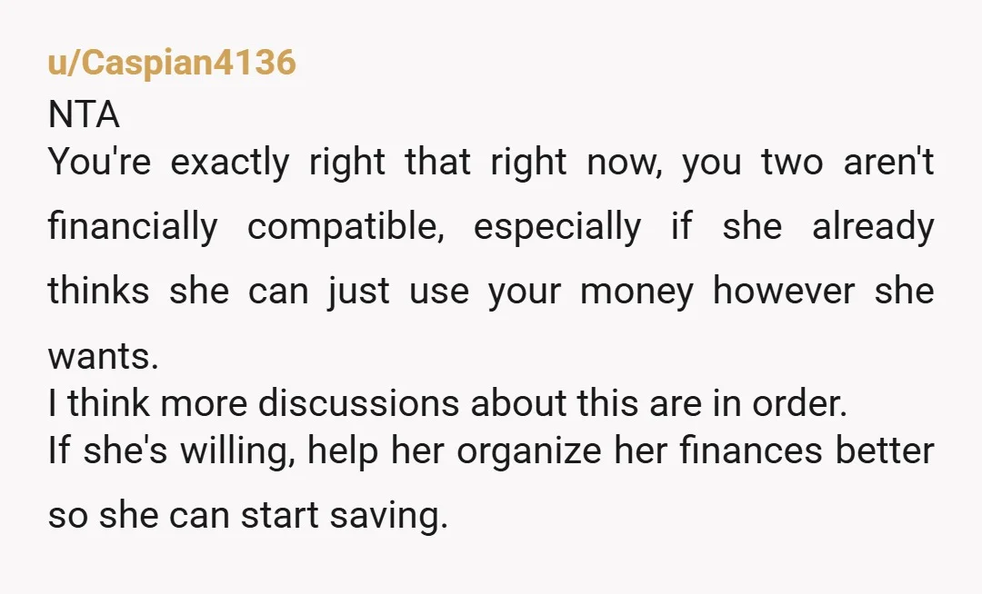 u/Caspian4136 NTA You're exactly right that right now, you two aren't financially compatible, especially if she already thinks she can just use your money however she wants. I think more...