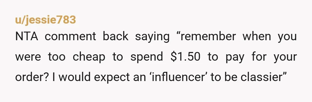 u/jessie783
NTA comment back saying “remember when you were too cheap to spend $1.50 to pay for your order? I would expect an ‘influencer’ to be classier”