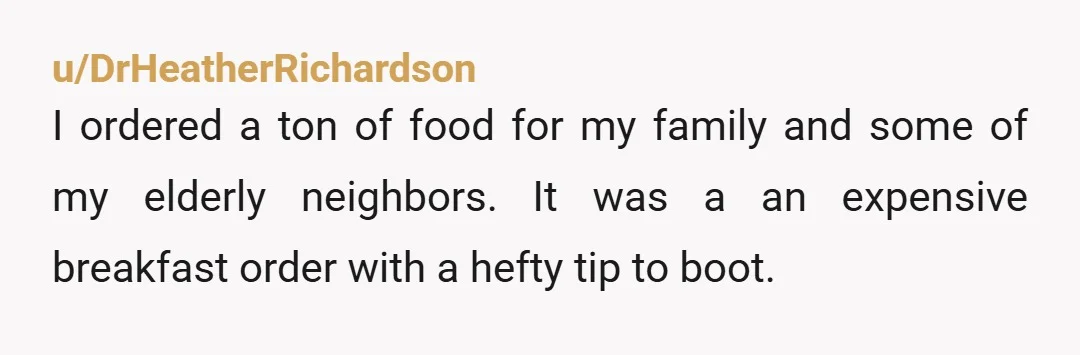 u/DrHeatherRichardson I ordered a ton of food for my family and some of my elderly neighbors. It was a an expensive breakfast order with a hefty tip to boot. So...