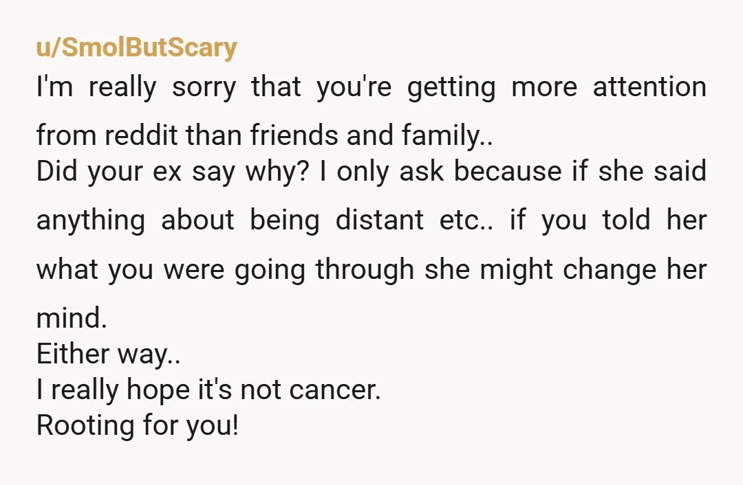 u/SmolButScary I'm really sorry that you're getting more attention from reddit than friends and family.. Did your ex say why? I only ask because if she said anything about being...