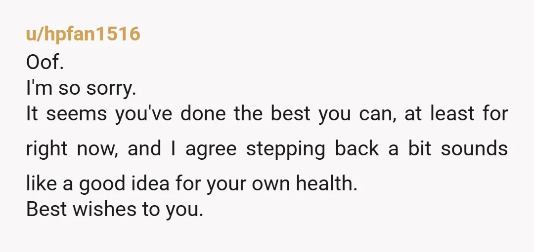 u/hpfan1516 Oof. I'm so sorry. It seems you've done the best you can, at least for right now, and I agree stepping back a bit sounds like a good idea...