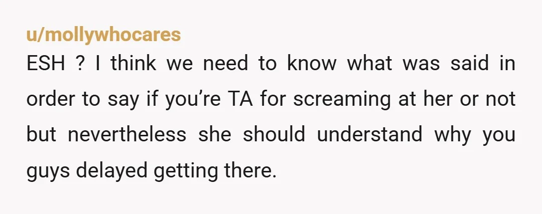 u/mollywhocares ESH ? I think we need to know what was said in order to say if you’re TA for screaming at her or not but nevertheless she should understand...