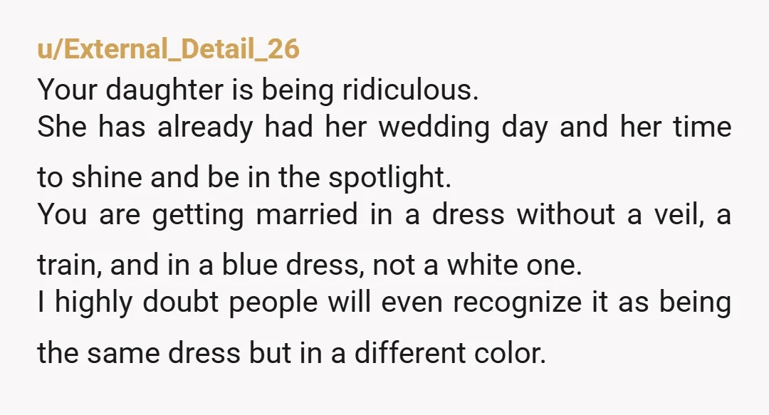 u/External_Detail_26 Your daughter is being ridiculous. She has already had her wedding day and her time to shine and be in the spotlight. You are getting married in a dress...