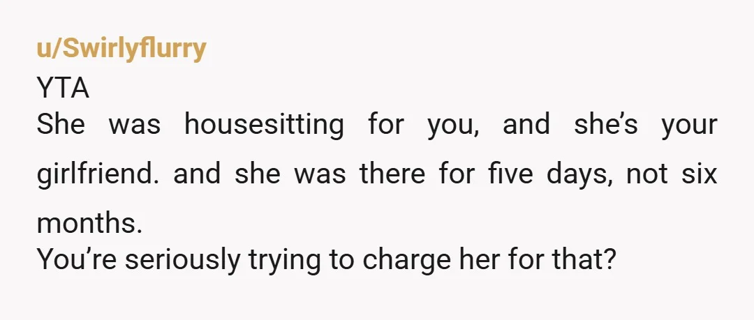 u/Swirlyflurry
YTA
She was housesitting for you, and she’s your girlfriend. and she was there for five days, not six months.
You’re seriously trying to charge her for that?