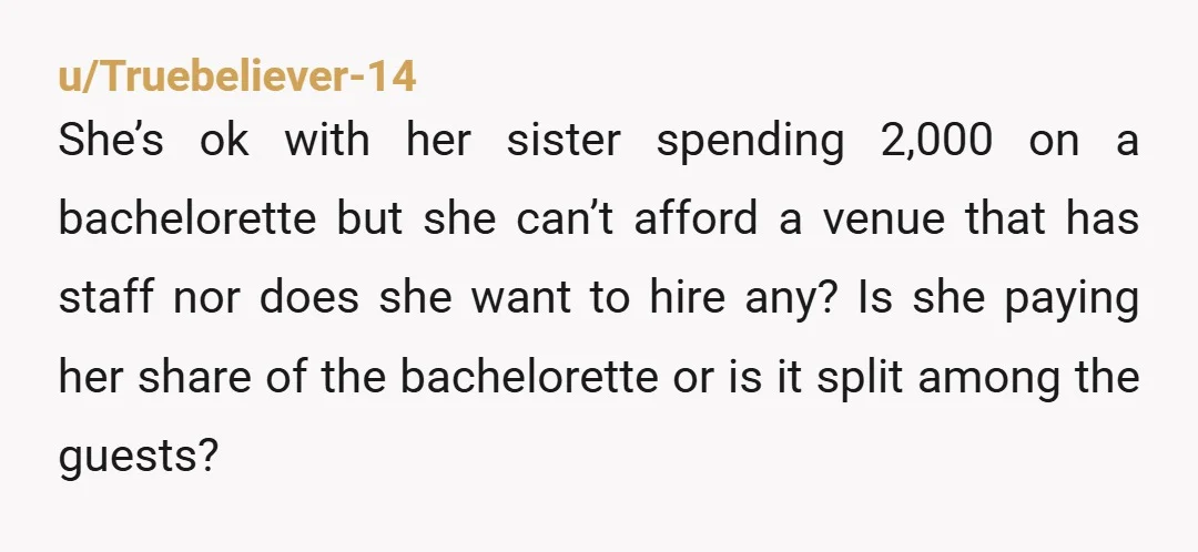 u/Truebeliever-14 She’s ok with her sister spending 2,000 on a bachelorette but she can’t afford a venue that has staff nor does she want to hire any? Is she paying...