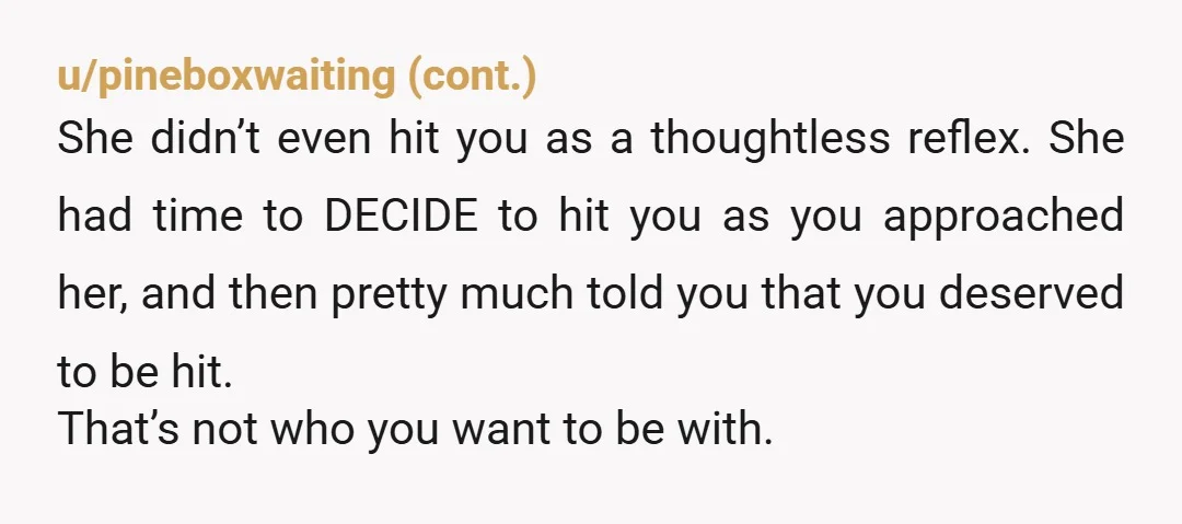 u/Soft_toTTo You just were victim of domestic violence. Idk, when you cross the physical line, in my opinion everything should end. There’s no logical reason to be physical with your...