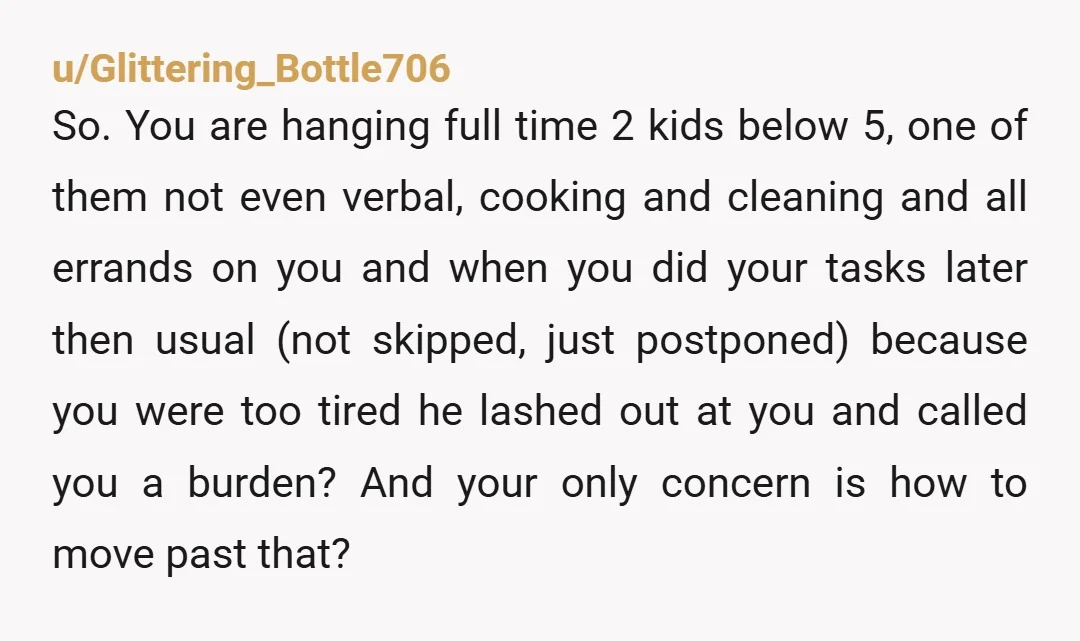 u/Glittering_Bottle706 So. You are hanging full time 2 kids below 5, one of them not even verbal, cooking and cleaning and all errands on you and when you did your...