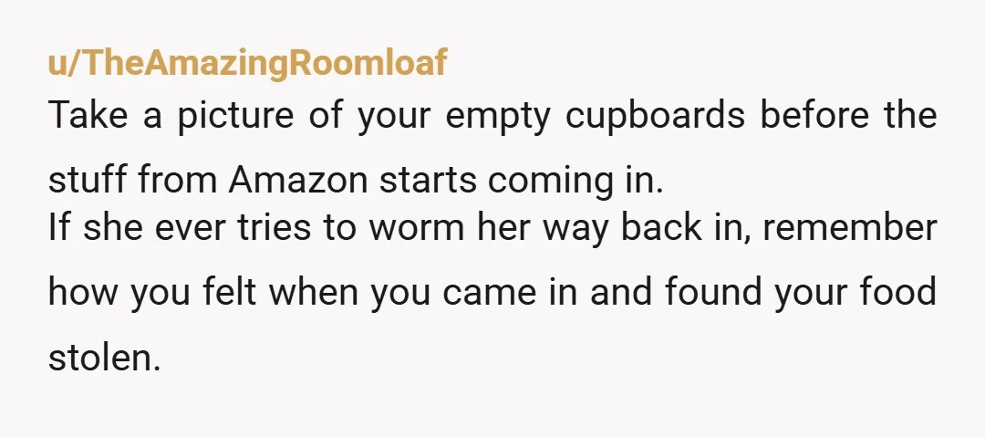u/TheAmazingRoomloaf Take a picture of your empty cupboards before the stuff from Amazon starts coming in. If she ever tries to worm her way back in, remember how you felt...