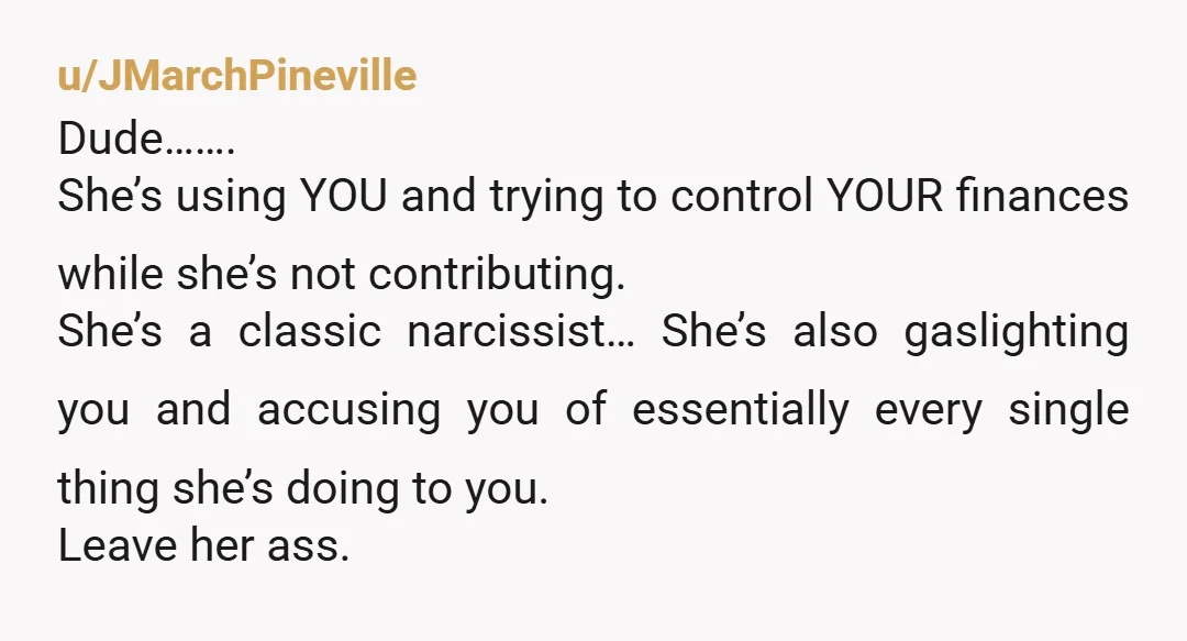 u/JMarchPineville Dude……. She’s using YOU and trying to control YOUR finances while she’s not contributing.  She’s a classic narcissist… She’s also gaslighting you and accusing you of essentially every single...