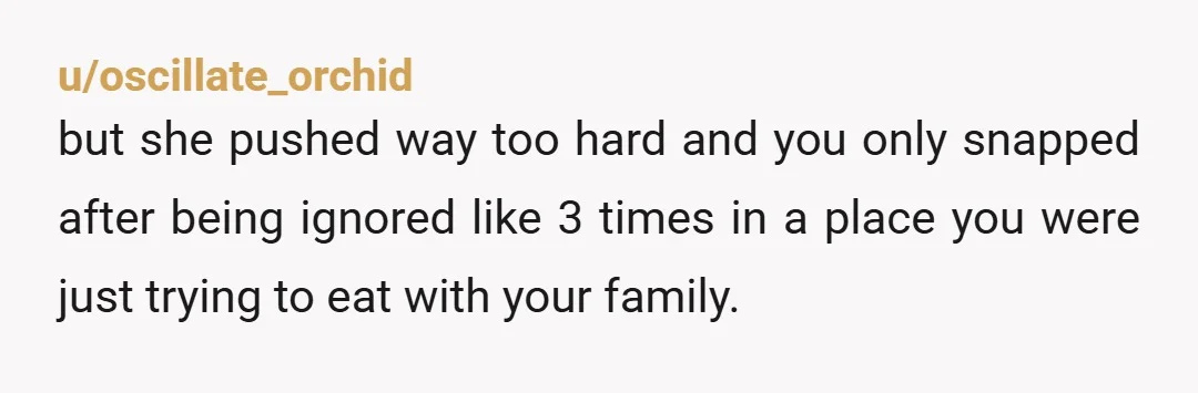 u/oscillate_orchid
but she pushed way too hard and you only snapped after being ignored like 3 times in a place you were just trying to eat with your family.