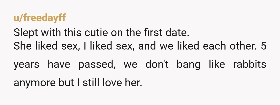 u/freedayff Slept with this cutie on the first date. She liked sex, I liked sex, and we liked each other. 5 years have passed, we don't bang like rabbits anymore...