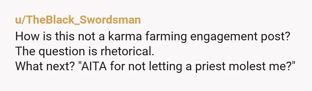 u/TheBlack_Swordsman How is this not a karma farming engagement post? The question is rhetorical. What next? "AITA for not letting a priest molest me?"