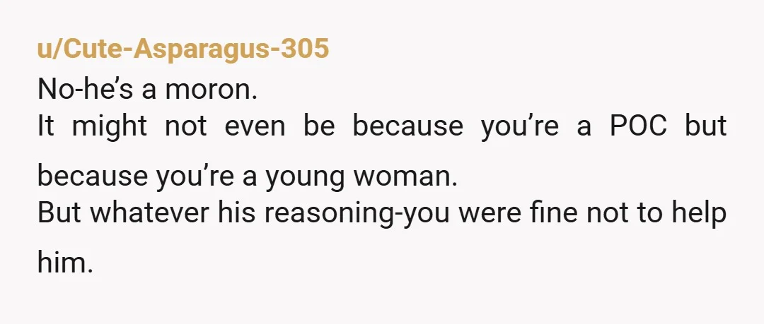 u/Cute-Asparagus-305
No-he’s a moron.
It might not even be because you’re a POC but because you’re a young woman.
But whatever his reasoning-you were fine not to help him.
