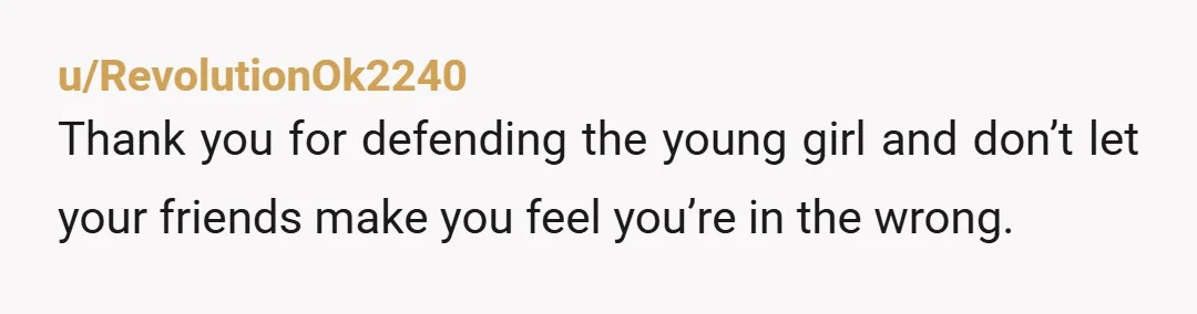u/RevolutionOk2240
Thank you for defending the young girl and don’t let your friends make you feel you’re in the wrong.