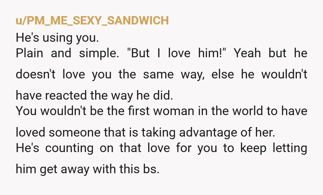 u/PM_ME_SEXY_SANDWICH He's using you. Plain and simple. "But I love him!" Yeah but he doesn't love you the same way, else he wouldn't have reacted the way he did. You...