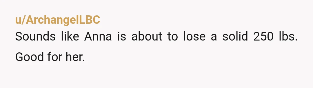 u/ArchangelLBC
Sounds like Anna is about to lose a solid 250 lbs. Good for her.