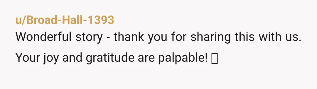 u/Mindless_Line1709 This actually brought tears to my eyes. Life seems so much right now. This is a wonderful reminder of the good in it. Thank you all.