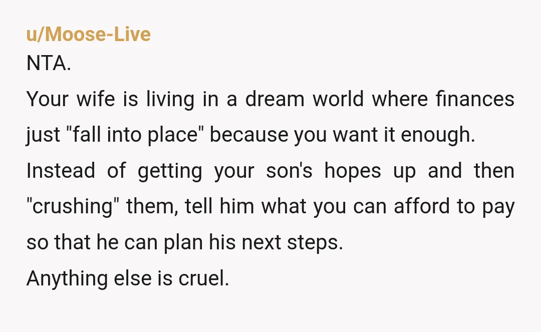 u/MacaroonSad8860 NTA. You can be honest with him without crushing his dreams. Tell him (or better yet, show him) what you can afford, let him apply wherever he wants then...