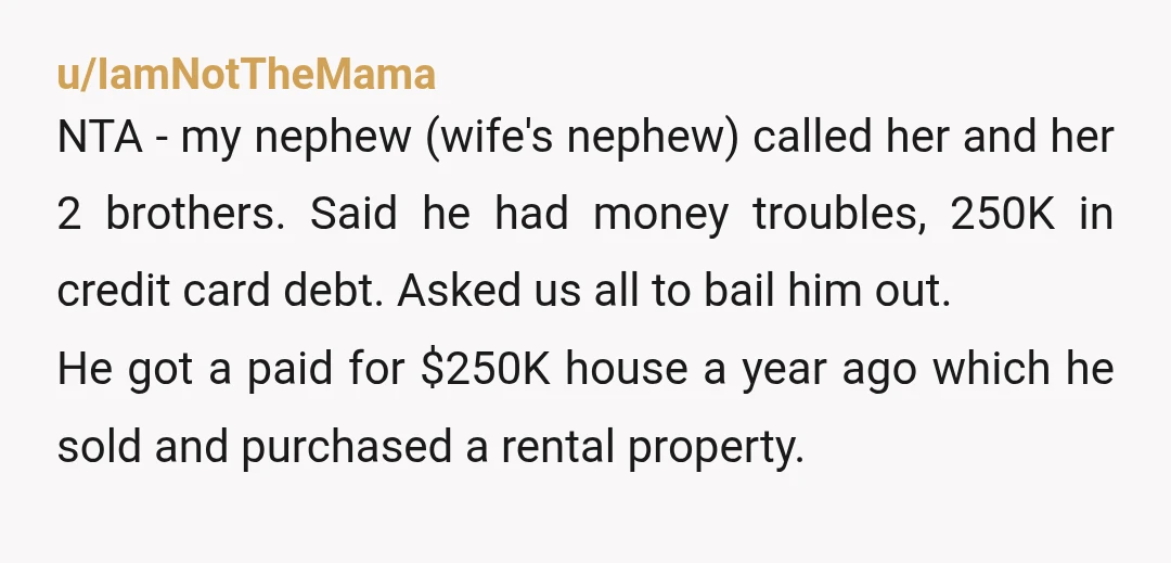u/IamNotTheMama NTA - my nephew (wife's nephew) called her and her 2 brothers. Said he had money troubles, 250K in credit card debt. Asked us all to bail him out....