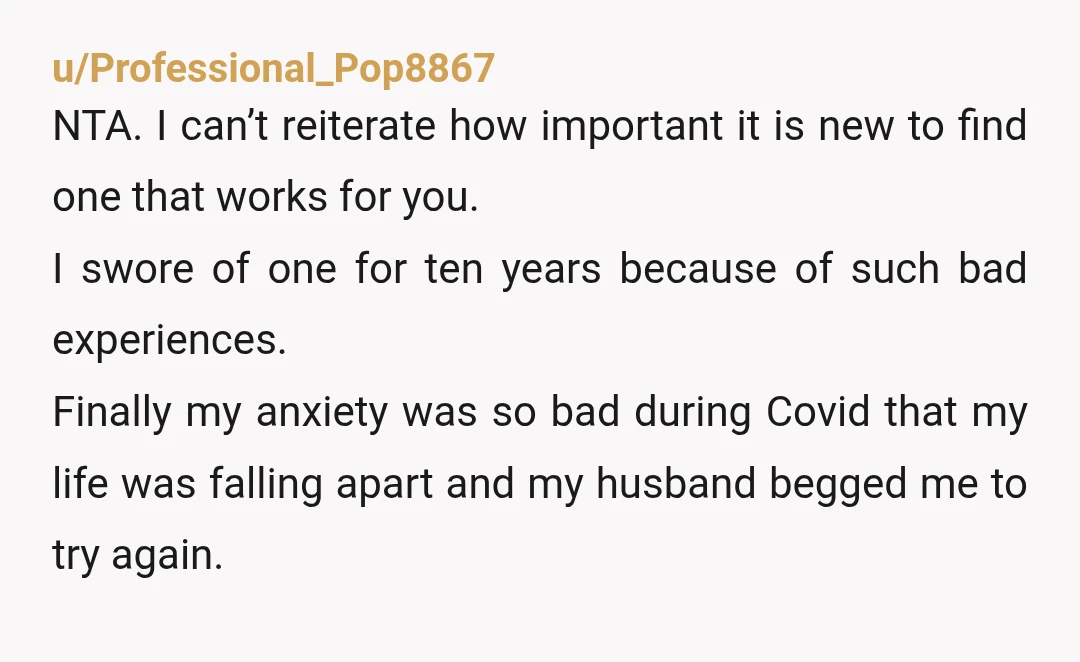 u/Nice-Tea-8972
The avg is about 3 therapists to go through before you finda good fit. NTA.