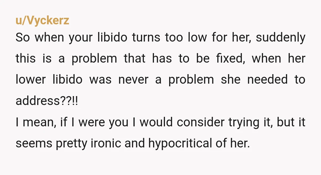 u/Vyckerz So when your libido turns too low for her, suddenly this is a problem that has to be fixed, when her lower libido was never a problem she needed...
