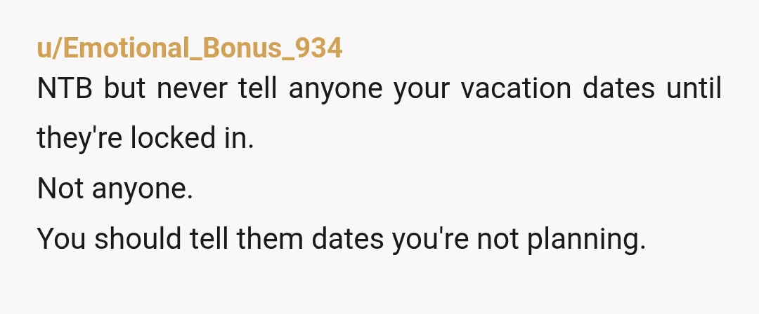 u/Emotional_Bonus_934
NTB but never tell anyone your vacation dates until they're locked in.
Not anyone.
You should tell them dates you're not planning.