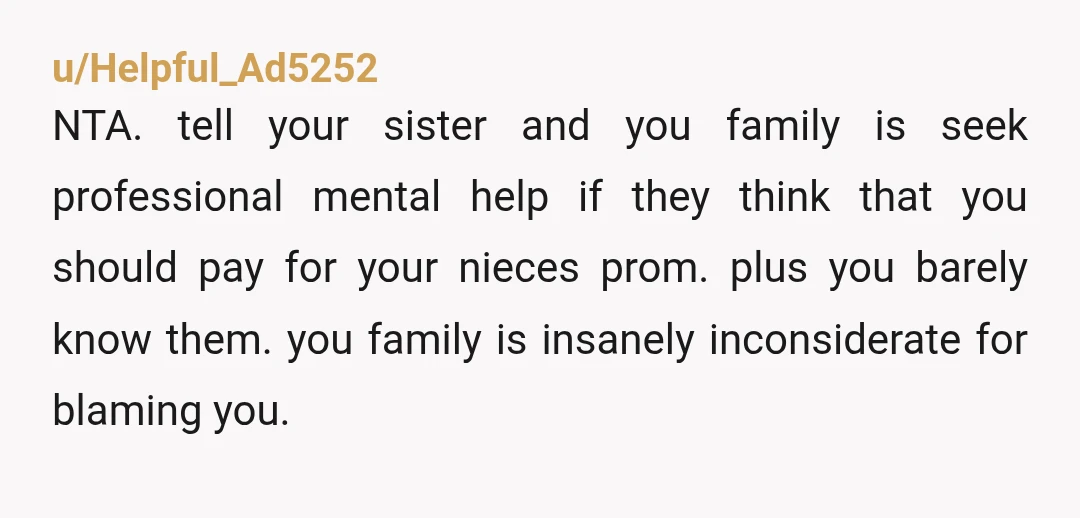 u/Helpful_Ad5252 NTA. tell your sister and you family is seek professional mental help if they think that you should pay for your nieces prom. plus you barely know them. you...