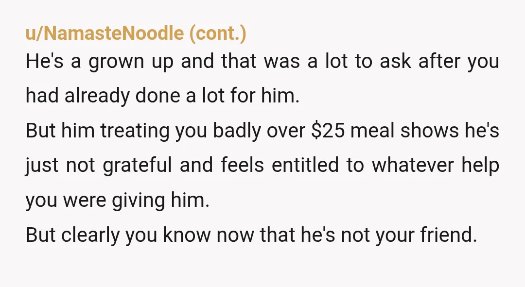 u/MysticYoYo NTA. Give him $11 and tell him it’s the difference between the cheaper meal and the $25 meal, and then never let him into your car again. Grown man...