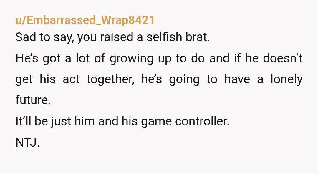 u/Embarrassed_Wrap8421 Sad to say, you raised a selfish brat. He’s got a lot of growing up to do and if he doesn’t get his act together, he’s going to have...