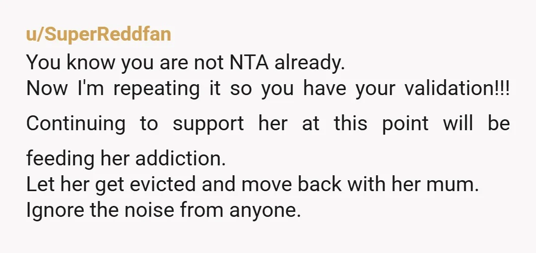 u/SuperReddfan You know you are not NTA already. Now I'm repeating it so you have your validation!!! Continuing to support her at this point will be feeding her addiction. Let...