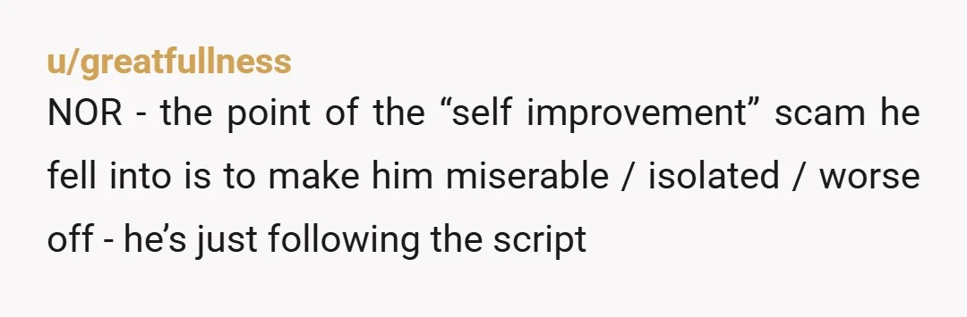 u/greatfullness NOR - the point of the “self improvement” scam he fell into is to make him miserable / isolated / worse off - he’s just following the script Driving...