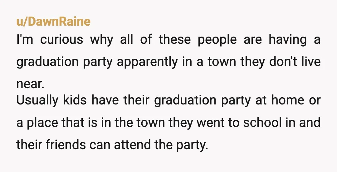 u/DawnRaine I'm curious why all of these people are having a graduation party apparently in a town they don't live near. Usually kids have their graduation party at home or...