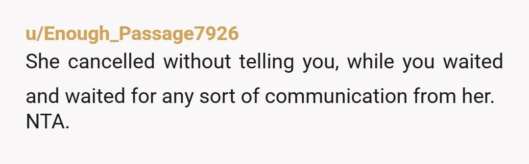 u/Enough_Passage7926
She cancelled without telling you, while you waited and waited for any sort of communication from her.
NTA.