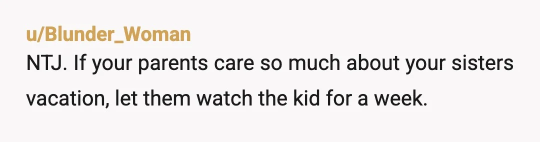 u/Blunder_Woman
NTJ. If your parents care so much about your sisters vacation, let them watch the kid for a week.