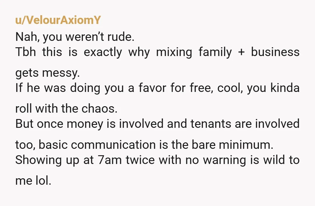 u/VelourAxiomY Nah, you weren’t rude. Tbh this is exactly why mixing family + business gets messy. If he was doing you a favor for free, cool, you kinda roll with...
