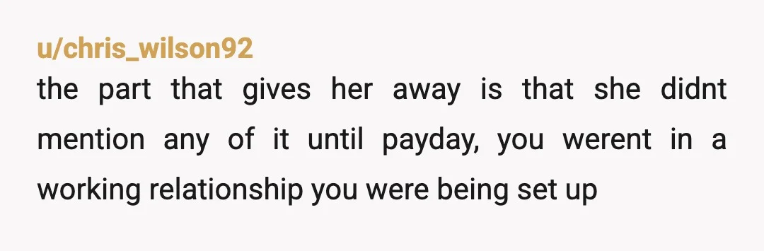 u/chris_wilson92
the part that gives her away is that she didnt mention any of it until payday, you werent in a working relationship you were being set up