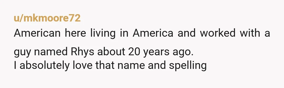 u/mkmoore72 American here living in America and worked with a guy named Rhys about 20 years ago. I absolutely love that name and spelling