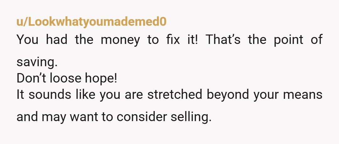 u/Lookwhatyoumademed0 You had the money to fix it! That’s the point of saving. Don’t loose hope! It sounds like you are stretched beyond your means and may want to consider...