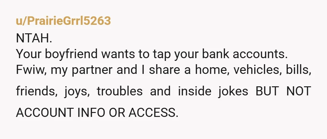 u/PrairieGrrl5263 NTAH. Your boyfriend wants to tap your bank accounts. Fwiw, my partner and I share a home, vehicles, bills, friends, joys, troubles and inside jokes BUT NOT ACCOUNT INFO...