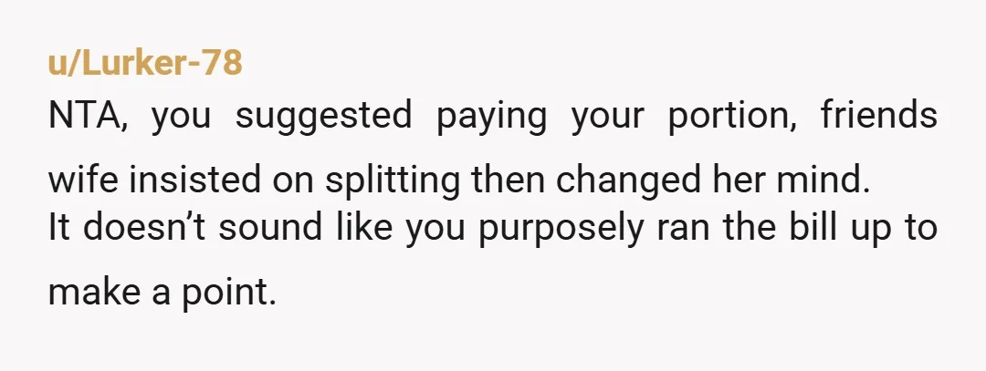 u/Lurker-78 NTA, you suggested paying your portion, friends wife insisted on splitting then changed her mind. It doesn’t sound like you purposely ran the bill up to make a point.