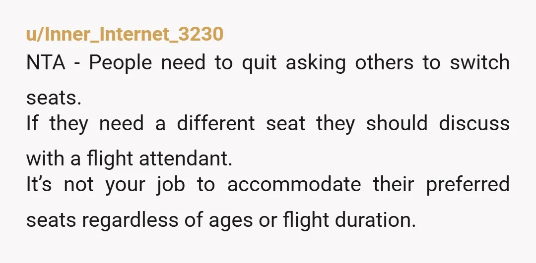 u/Inner_Internet_3230 NTA - People need to quit asking others to switch seats. If they need a different seat they should discuss with a flight attendant. It’s not your job to...
